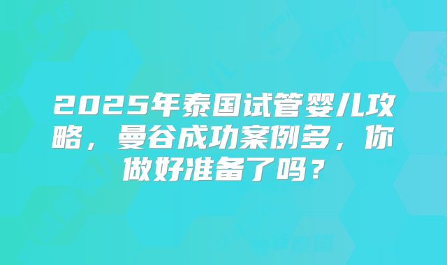 2025年泰国试管婴儿攻略,曼谷成功案例多,你做好准备了吗?