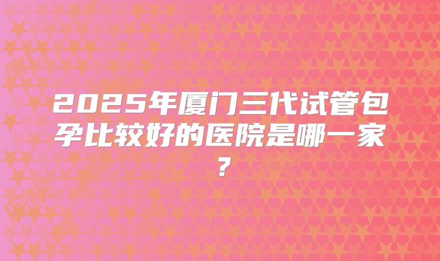 2025年厦门三代试管包孕比较好的医院是哪一家？