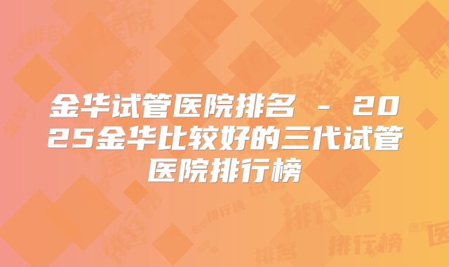 金华试管医院排名 - 2025金华比较好的三代试管医院排行榜