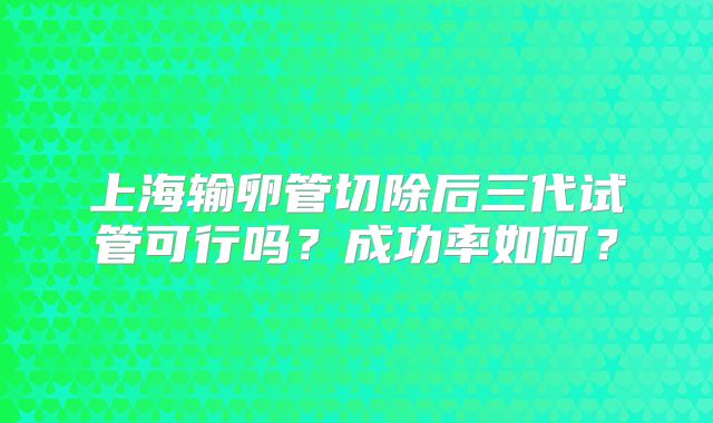上海输卵管切除后三代试管可行吗?成功率如何?