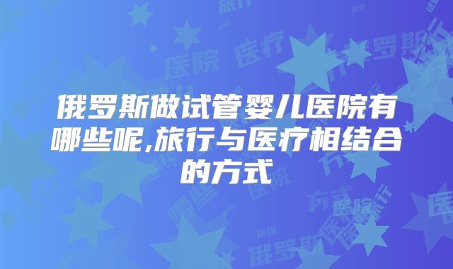 俄罗斯做试管婴儿医院有哪些呢,旅行与医疗相结合的方式