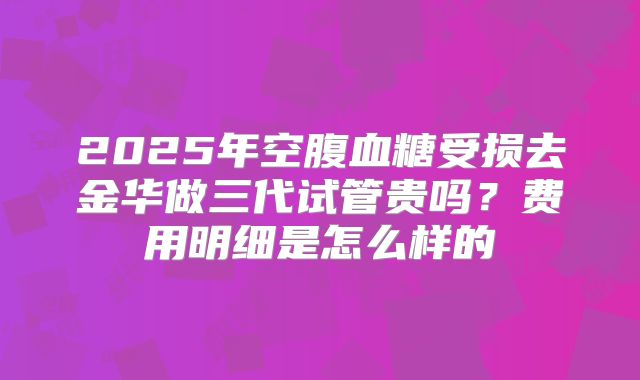 2025年空腹血糖受损去金华做三代试管贵吗?费用明细是怎么样的