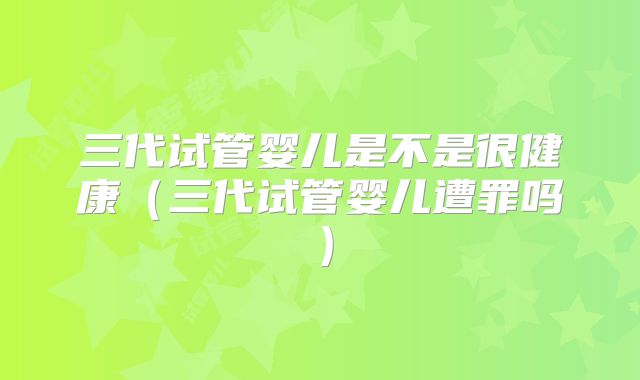 三代试管婴儿是不是很健康(三代试管婴儿遭罪吗)
