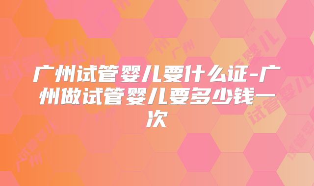 广州试管婴儿要什么证-广州做试管婴儿要多少钱一次