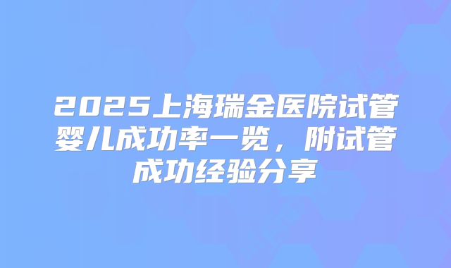 2025上海瑞金医院试管婴儿成功率一览，附试管成功经验分享