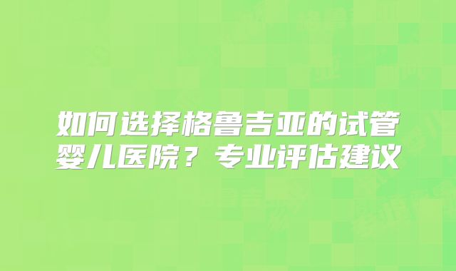 如何选择格鲁吉亚的试管婴儿医院?专业评估建议