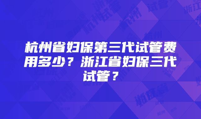 杭州省妇保第三代试管费用多少?浙江省妇保三代试管?