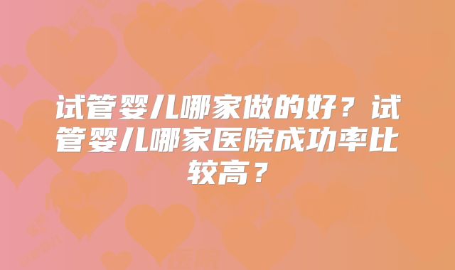试管婴儿哪家做的好?试管婴儿哪家医院成功率比较高?