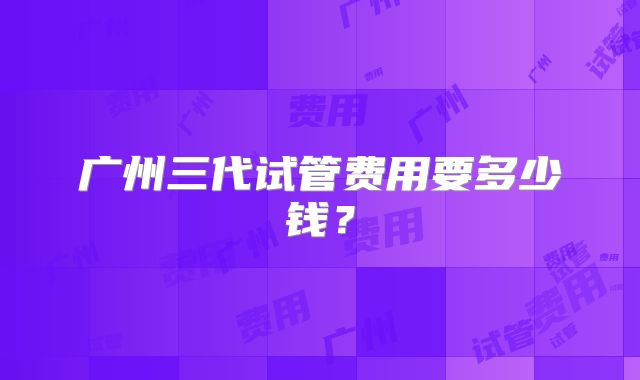 广州三代试管费用要多少钱?