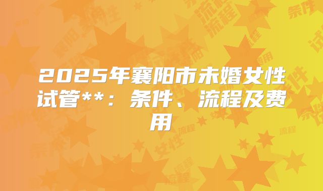 2025年襄阳市未婚女性试管**：条件、流程及费用