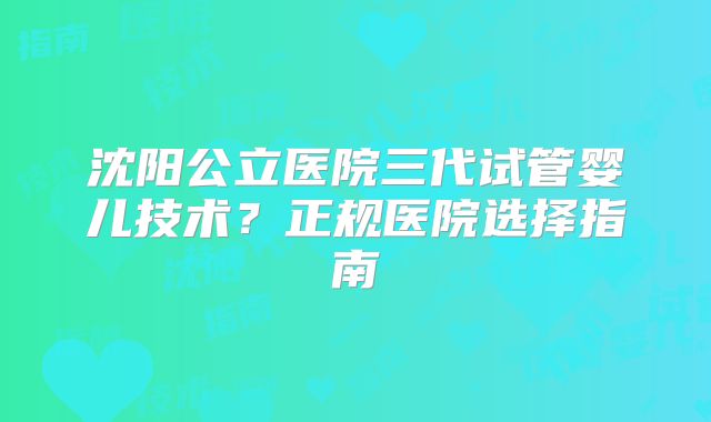 沈阳公立医院三代试管婴儿技术?正规医院选择指南