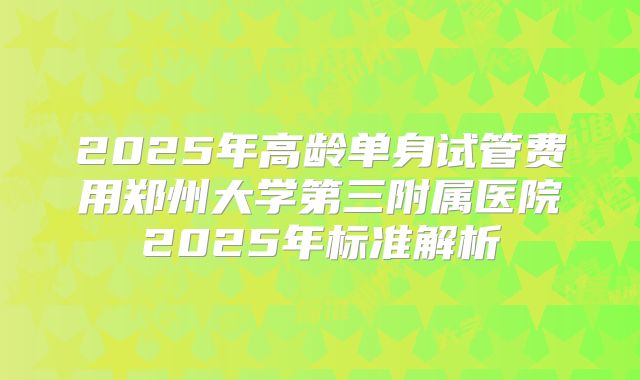 2025年高龄单身试管费用郑州大学第三附属医院2025年标准解析