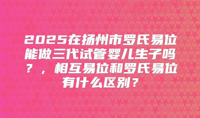 2025在扬州市罗氏易位能做三代试管婴儿生子吗?,相互易位和罗氏易位有什么区别?
