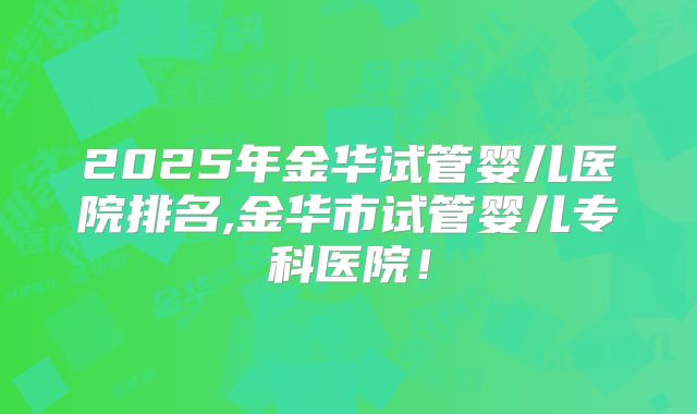2025年金华试管婴儿医院排名,金华市试管婴儿专科医院!