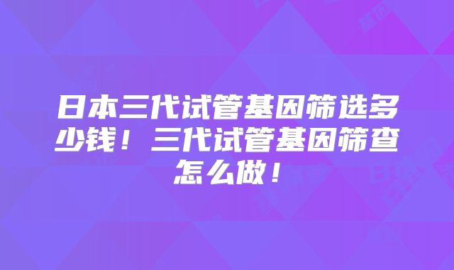 日本三代试管基因筛选多少钱！三代试管基因筛查怎么做！