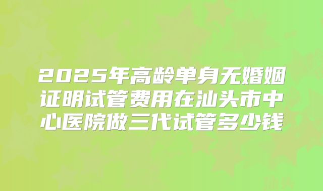 2025年高龄单身无婚姻证明试管费用在汕头市中心医院做三代试管多少钱