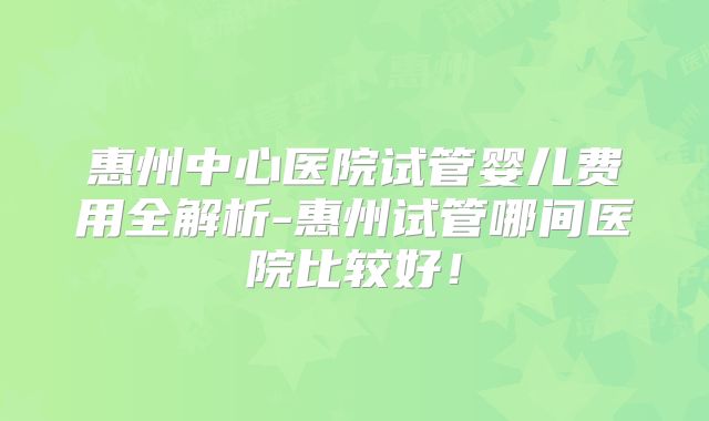 惠州中心医院试管婴儿费用全解析-惠州试管哪间医院比较好!