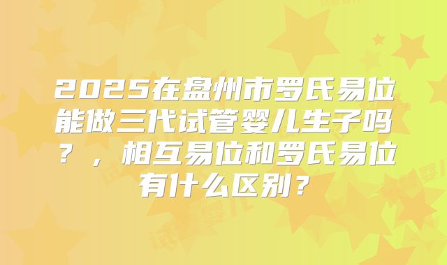 2025在盘州市罗氏易位能做三代试管婴儿生子吗?,相互易位和罗氏易位有什么区别?