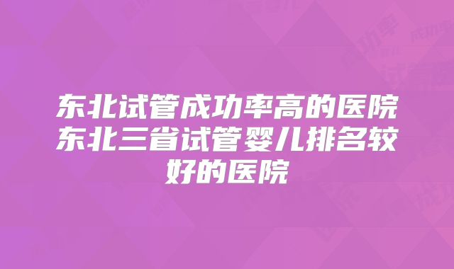 东北试管成功率高的医院东北三省试管婴儿排名较好的医院