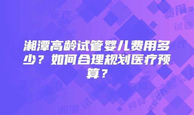 湘潭高龄试管婴儿费用多少？如何合理规划医疗预算？