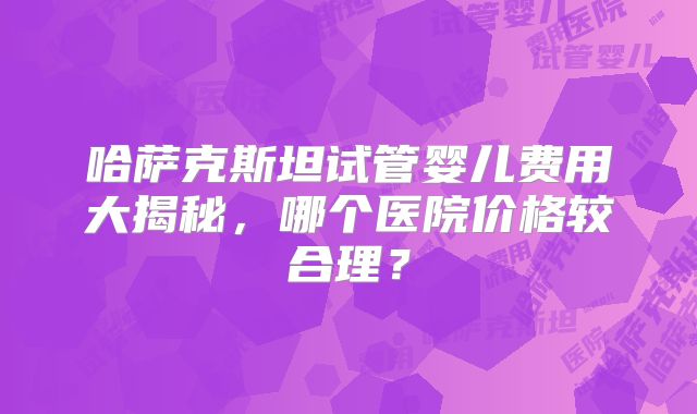 哈萨克斯坦试管婴儿费用大揭秘,哪个医院价格较合理?