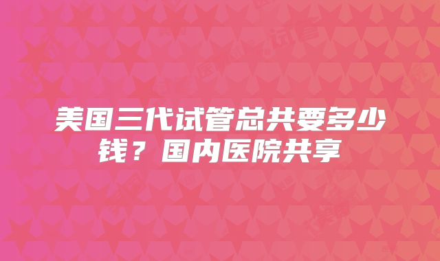 美国三代试管总共要多少钱？国内医院共享