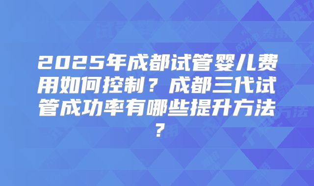 2025年成都试管婴儿费用如何控制？成都三代试管成功率有哪些提升方法？