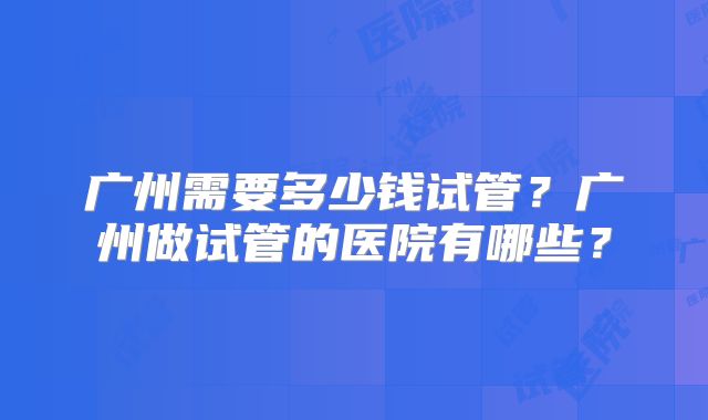 广州需要多少钱试管?广州做试管的医院有哪些?