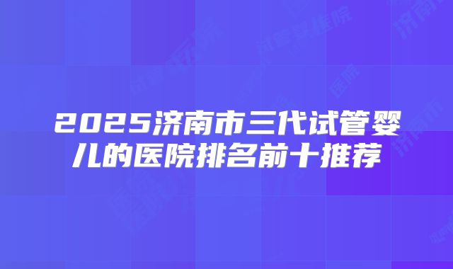 2025济南市三代试管婴儿的医院排名前十推荐