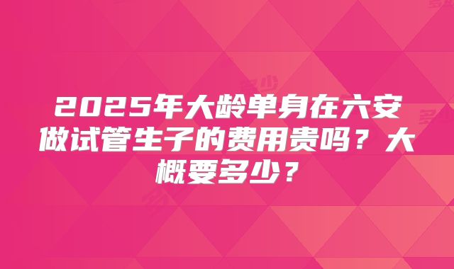 2025年大龄单身在六安做试管生子的费用贵吗?大概要多少?