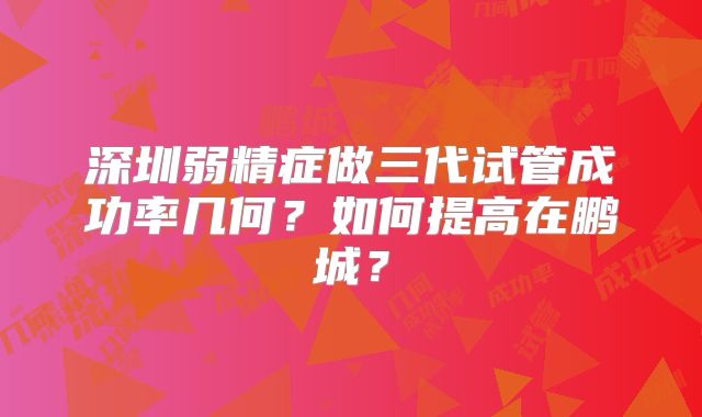 深圳弱精症做三代试管成功率几何？如何提高在鹏城？