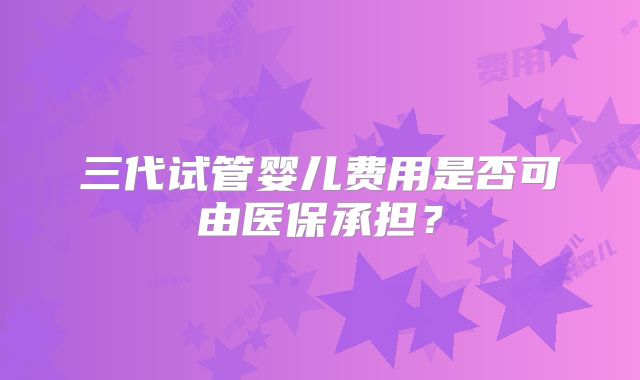 三代试管婴儿费用是否可由医保承担?