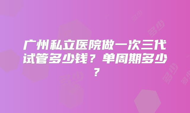 广州私立医院做一次三代试管多少钱?单周期多少?