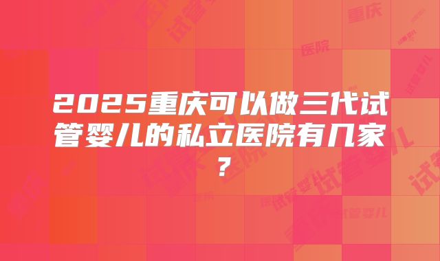 2025重庆可以做三代试管婴儿的私立医院有几家?