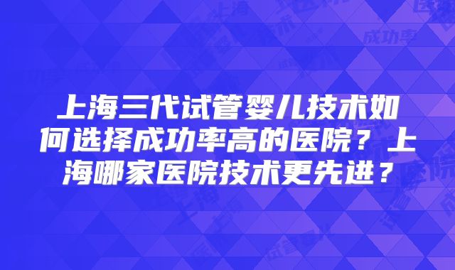 上海三代试管婴儿技术如何选择成功率高的医院?上海哪家医院技术更先进?