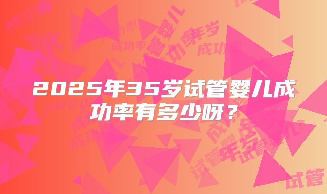 2025年35岁试管婴儿成功率有多少呀?
