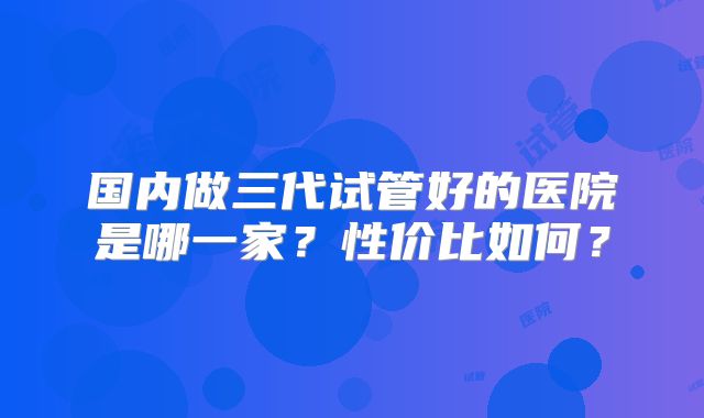 国内做三代试管好的医院是哪一家？性价比如何？