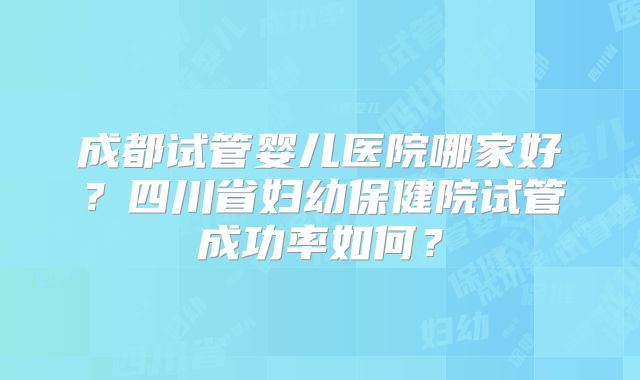 成都试管婴儿医院哪家好?四川省妇幼保健院试管成功率如何?