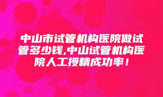 中山市试管机构医院做试管多少钱,中山试管机构医院人工授精成功率!