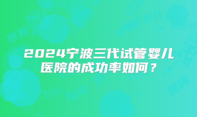 2024宁波三代试管婴儿医院的成功率如何?