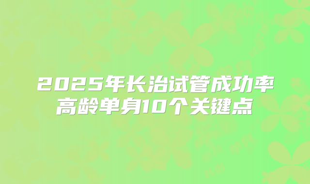 2025年长治试管成功率高龄单身10个关键点