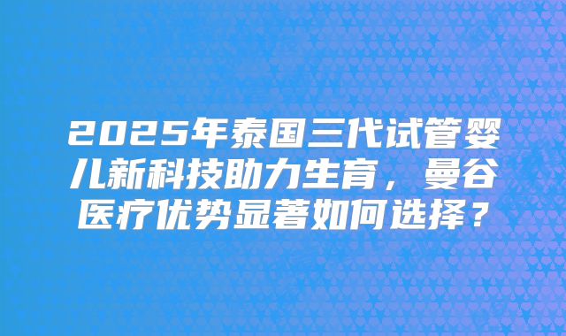 2025年泰国三代试管婴儿新科技助力生育，曼谷医疗优势显著如何选择？