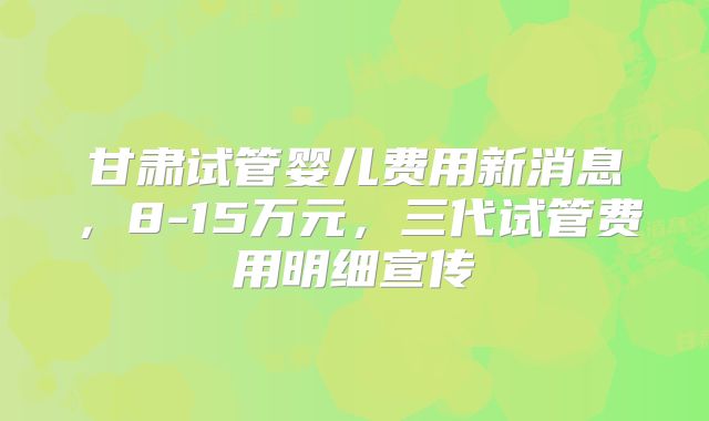甘肃试管婴儿费用新消息，8-15万元，三代试管费用明细宣传