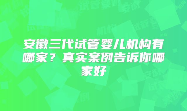 安徽三代试管婴儿机构有哪家?真实案例告诉你哪家好