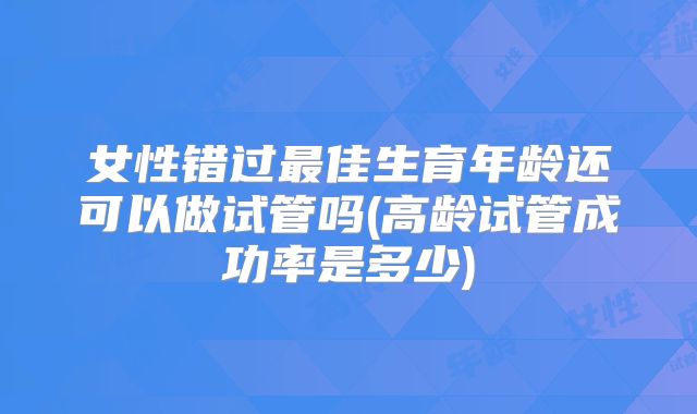 女性错过最佳生育年龄还可以做试管吗(高龄试管成功率是多少)