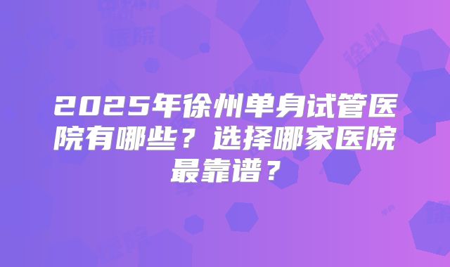 2025年徐州单身试管医院有哪些？选择哪家医院最靠谱？