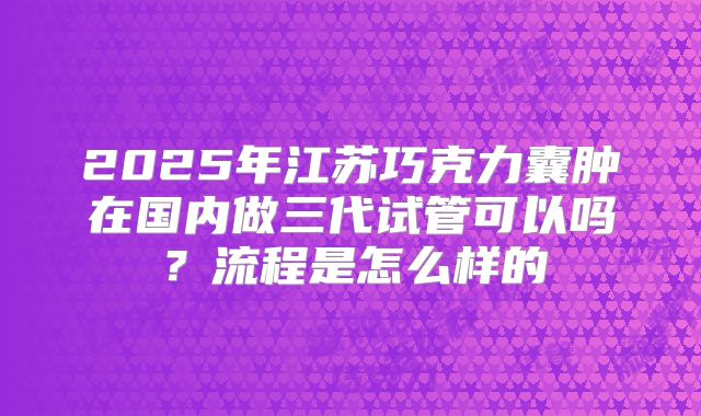 2025年江苏巧克力囊肿在国内做三代试管可以吗？流程是怎么样的