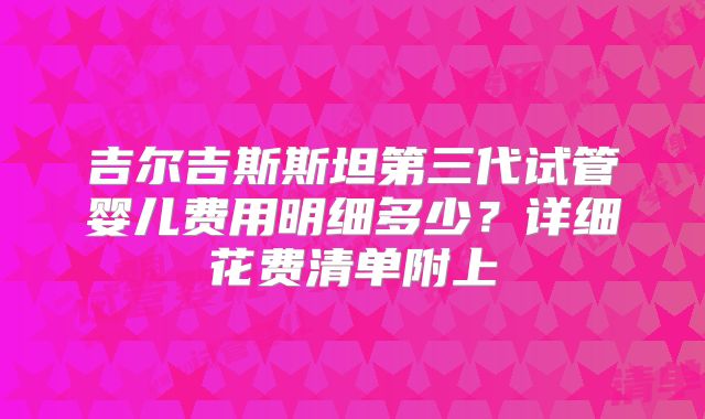吉尔吉斯斯坦第三代试管婴儿费用明细多少?详细花费清单附上
