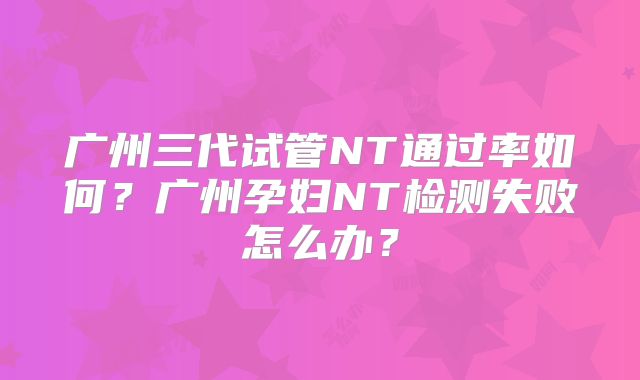 广州三代试管NT通过率如何?广州孕妇NT检测失败怎么办?