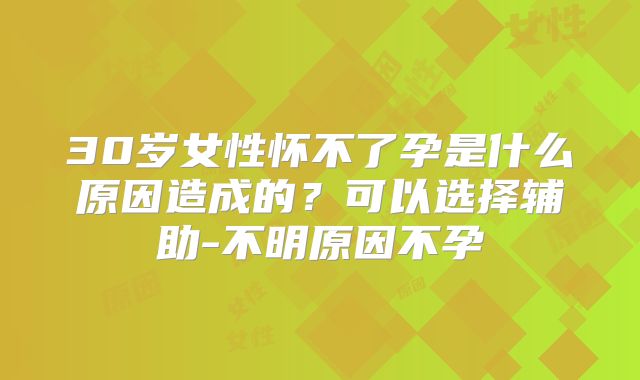 30岁女性怀不了孕是什么原因造成的?可以选择辅助-不明原因不孕